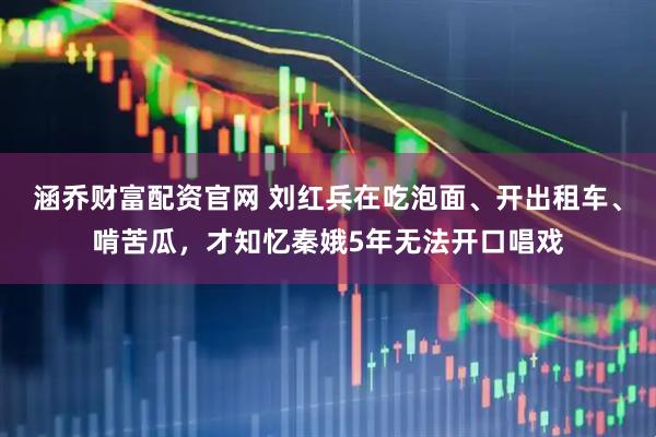 涵乔财富配资官网 刘红兵在吃泡面、开出租车、啃苦瓜，才知忆秦娥5年无法开口唱戏
