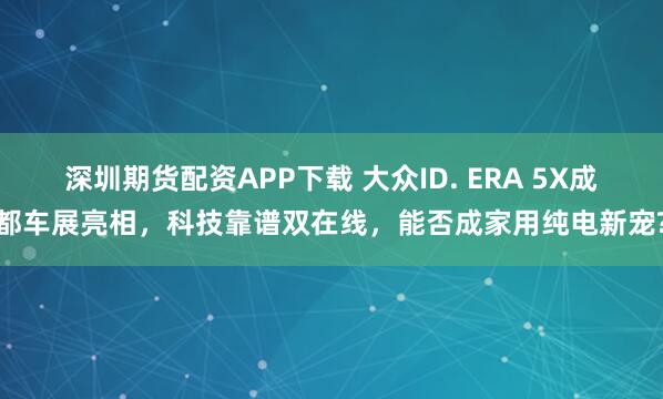 深圳期货配资APP下载 大众ID. ERA 5X成都车展亮相，科技靠谱双在线，能否成家用纯电新宠?