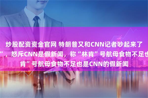 炒股配资资金官网 特朗普又和CNN记者吵起来了，连说8次“安静”，怒斥CNN是假新闻，称“林肯”号航母食物不足也是CNN的假新闻